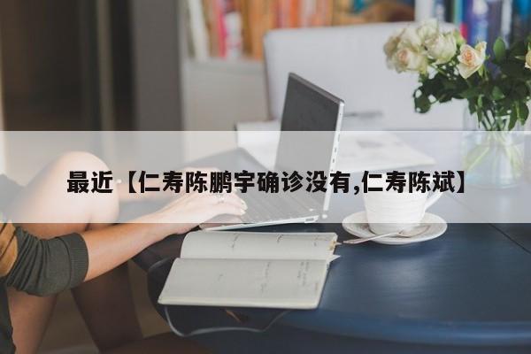 最近【仁寿陈鹏宇确诊没有,仁寿陈斌】